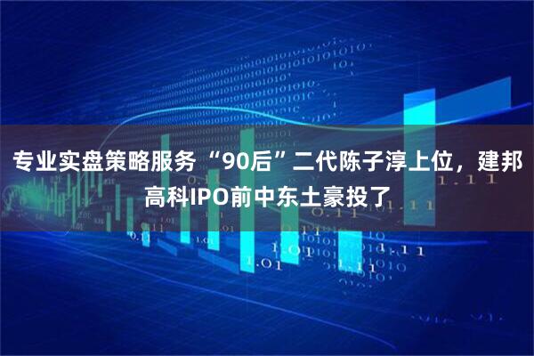 专业实盘策略服务 “90后”二代陈子淳上位，建邦高科IPO前中东土豪投了