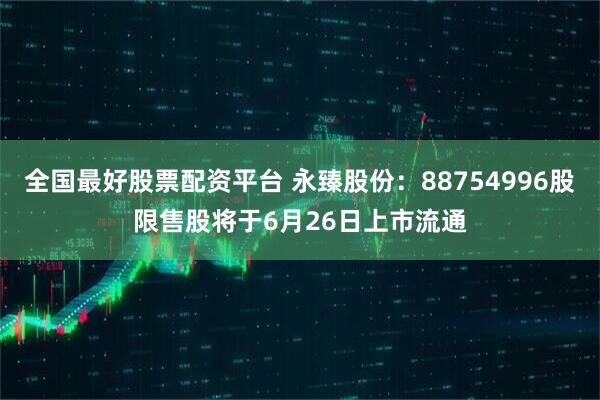 全国最好股票配资平台 永臻股份：88754996股限售股将于6月26日上市流通