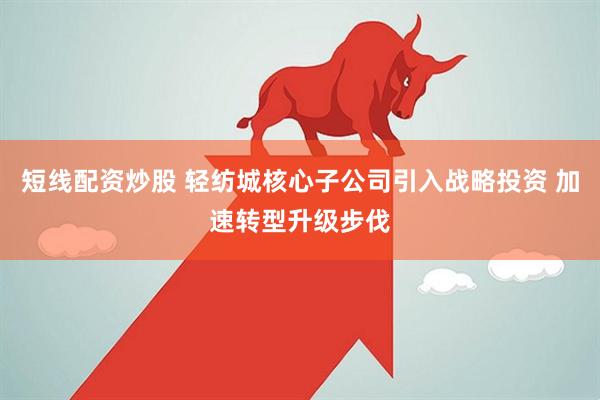 短线配资炒股 轻纺城核心子公司引入战略投资 加速转型升级步伐