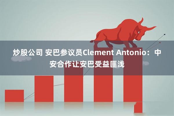 炒股公司 安巴参议员Clement Antonio：中安合作让安巴受益匪浅