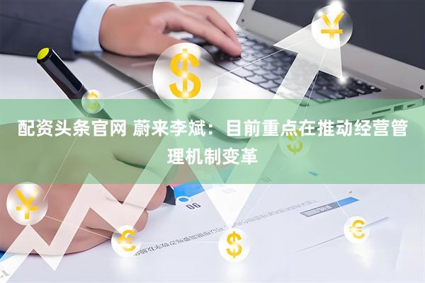 配资头条官网 蔚来李斌：目前重点在推动经营管理机制变革