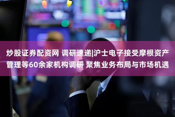 炒股证券配资网 调研速递|沪士电子接受摩根资产管理等60余家机构调研 聚焦业务布局与市场机遇