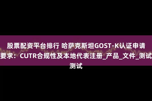 股票配资平台排行 哈萨克斯坦GOST-K认证申请要求：CUTR合规性及本地代表注册_产品_文件_测试