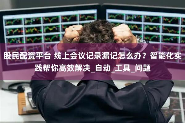 股民配资平台 线上会议记录漏记怎么办？智能化实践帮你高效解决_自动_工具_问题