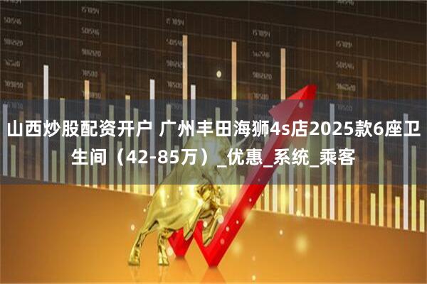 山西炒股配资开户 广州丰田海狮4s店2025款6座卫生间（42-85万）_优惠_系统_乘客