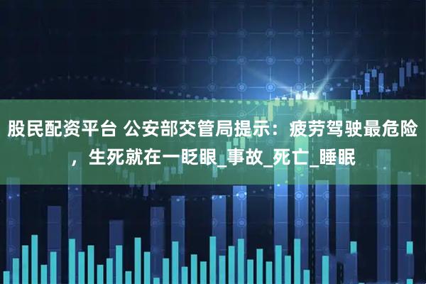 股民配资平台 公安部交管局提示：疲劳驾驶最危险，生死就在一眨眼_事故_死亡_睡眠