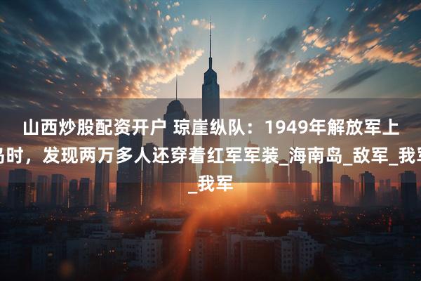 山西炒股配资开户 琼崖纵队：1949年解放军上岛时，发现两万多人还穿着红军军装_海南岛_敌军_我军