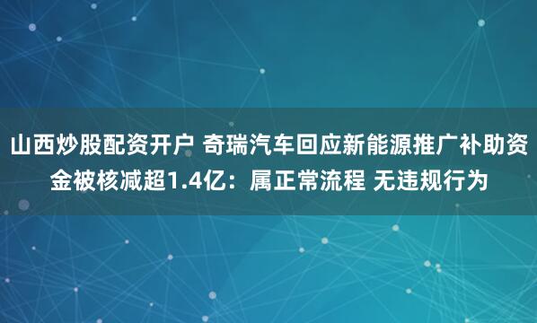 山西炒股配资开户 奇瑞汽车回应新能源推广补助资金被核减超1.4亿：属正常流程 无违规行为