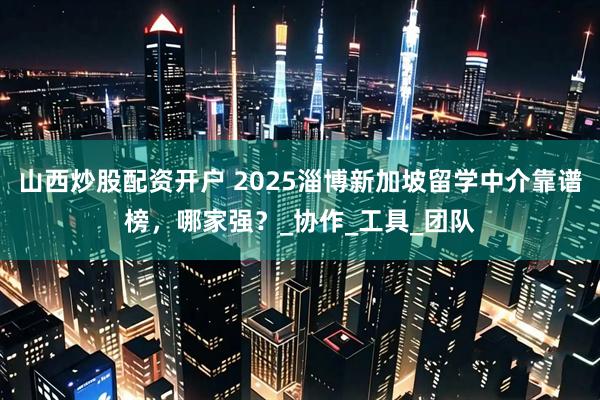 山西炒股配资开户 2025淄博新加坡留学中介靠谱榜，哪家强？_协作_工具_团队
