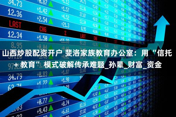 山西炒股配资开户 斐洛家族教育办公室：用 “信托 + 教育” 模式破解传承难题_孙辈_财富_资金