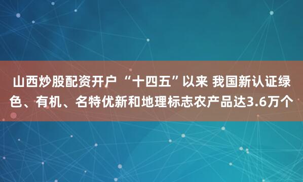 山西炒股配资开户 “十四五”以来 我国新认证绿色、有机、名特优新和地理标志农产品达3.6万个