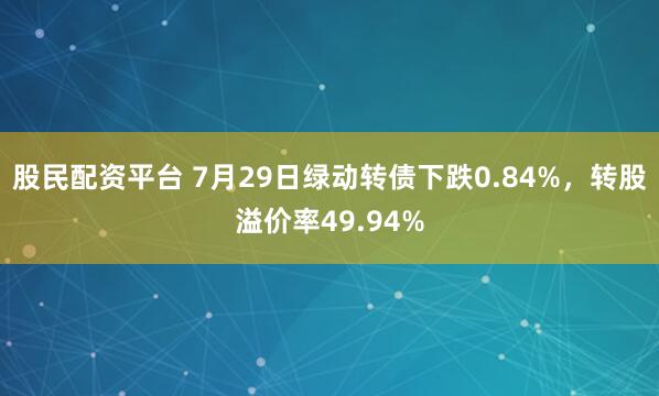 股民配资平台 7月29日绿动转债下跌0.84%，转股溢价率49.94%