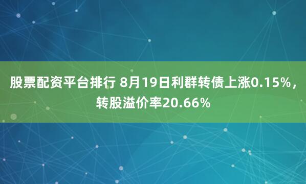 股票配资平台排行 8月19日利群转债上涨0.15%，转股溢价率20.66%