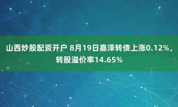 山西炒股配资开户 8月19日嘉泽转债上涨0.12%，转股溢价率14.65%